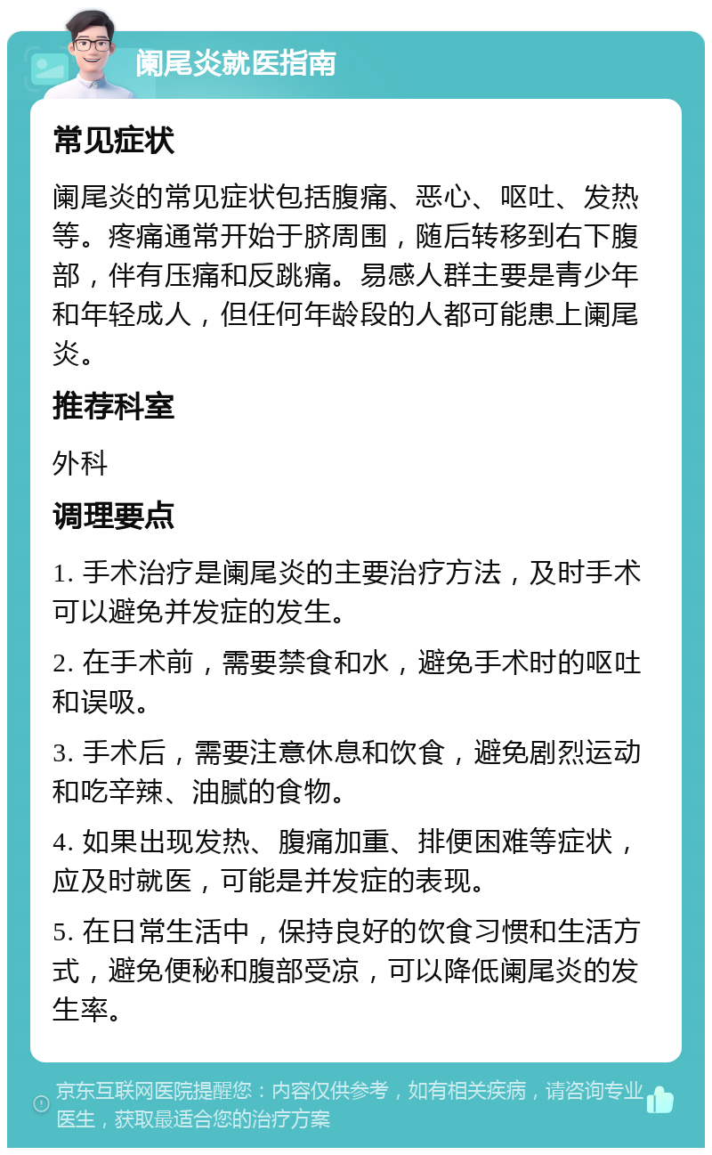 阑尾炎就医指南 常见症状 阑尾炎的常见症状包括腹痛、恶心、呕吐、发热等。疼痛通常开始于脐周围，随后转移到右下腹部，伴有压痛和反跳痛。易感人群主要是青少年和年轻成人，但任何年龄段的人都可能患上阑尾炎。 推荐科室 外科 调理要点 1. 手术治疗是阑尾炎的主要治疗方法，及时手术可以避免并发症的发生。 2. 在手术前，需要禁食和水，避免手术时的呕吐和误吸。 3. 手术后，需要注意休息和饮食，避免剧烈运动和吃辛辣、油腻的食物。 4. 如果出现发热、腹痛加重、排便困难等症状，应及时就医，可能是并发症的表现。 5. 在日常生活中，保持良好的饮食习惯和生活方式，避免便秘和腹部受凉，可以降低阑尾炎的发生率。