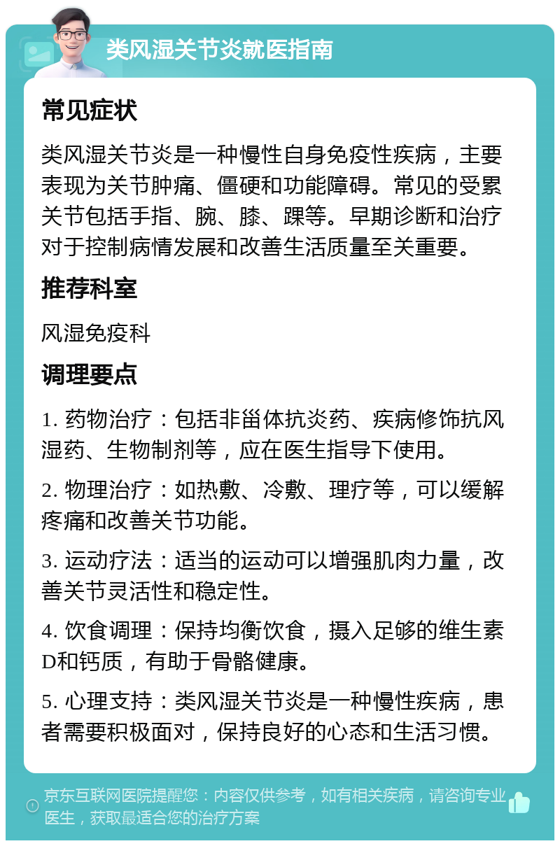 类风湿关节炎就医指南 常见症状 类风湿关节炎是一种慢性自身免疫性疾病，主要表现为关节肿痛、僵硬和功能障碍。常见的受累关节包括手指、腕、膝、踝等。早期诊断和治疗对于控制病情发展和改善生活质量至关重要。 推荐科室 风湿免疫科 调理要点 1. 药物治疗：包括非甾体抗炎药、疾病修饰抗风湿药、生物制剂等，应在医生指导下使用。 2. 物理治疗：如热敷、冷敷、理疗等，可以缓解疼痛和改善关节功能。 3. 运动疗法：适当的运动可以增强肌肉力量，改善关节灵活性和稳定性。 4. 饮食调理：保持均衡饮食，摄入足够的维生素D和钙质，有助于骨骼健康。 5. 心理支持：类风湿关节炎是一种慢性疾病，患者需要积极面对，保持良好的心态和生活习惯。