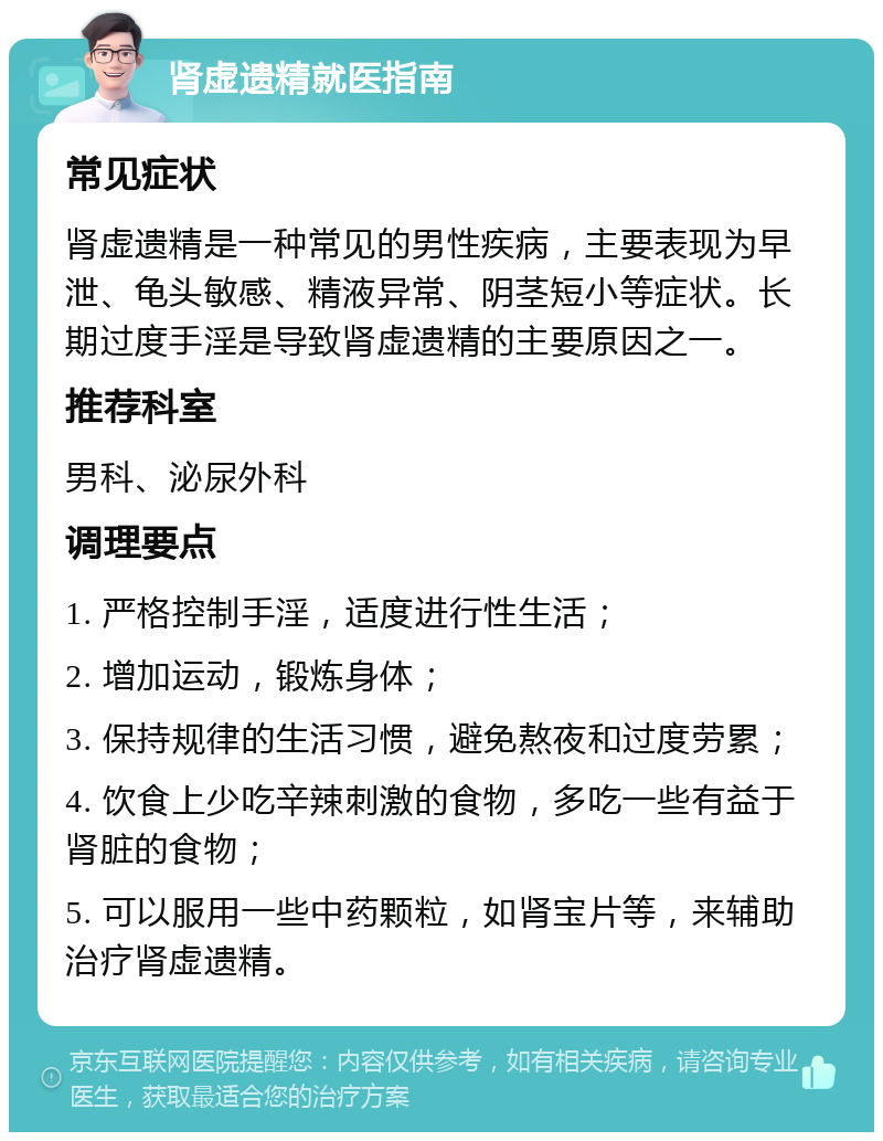 肾虚遗精就医指南 常见症状 肾虚遗精是一种常见的男性疾病，主要表现为早泄、龟头敏感、精液异常、阴茎短小等症状。长期过度手淫是导致肾虚遗精的主要原因之一。 推荐科室 男科、泌尿外科 调理要点 1. 严格控制手淫，适度进行性生活； 2. 增加运动，锻炼身体； 3. 保持规律的生活习惯，避免熬夜和过度劳累； 4. 饮食上少吃辛辣刺激的食物，多吃一些有益于肾脏的食物； 5. 可以服用一些中药颗粒，如肾宝片等，来辅助治疗肾虚遗精。