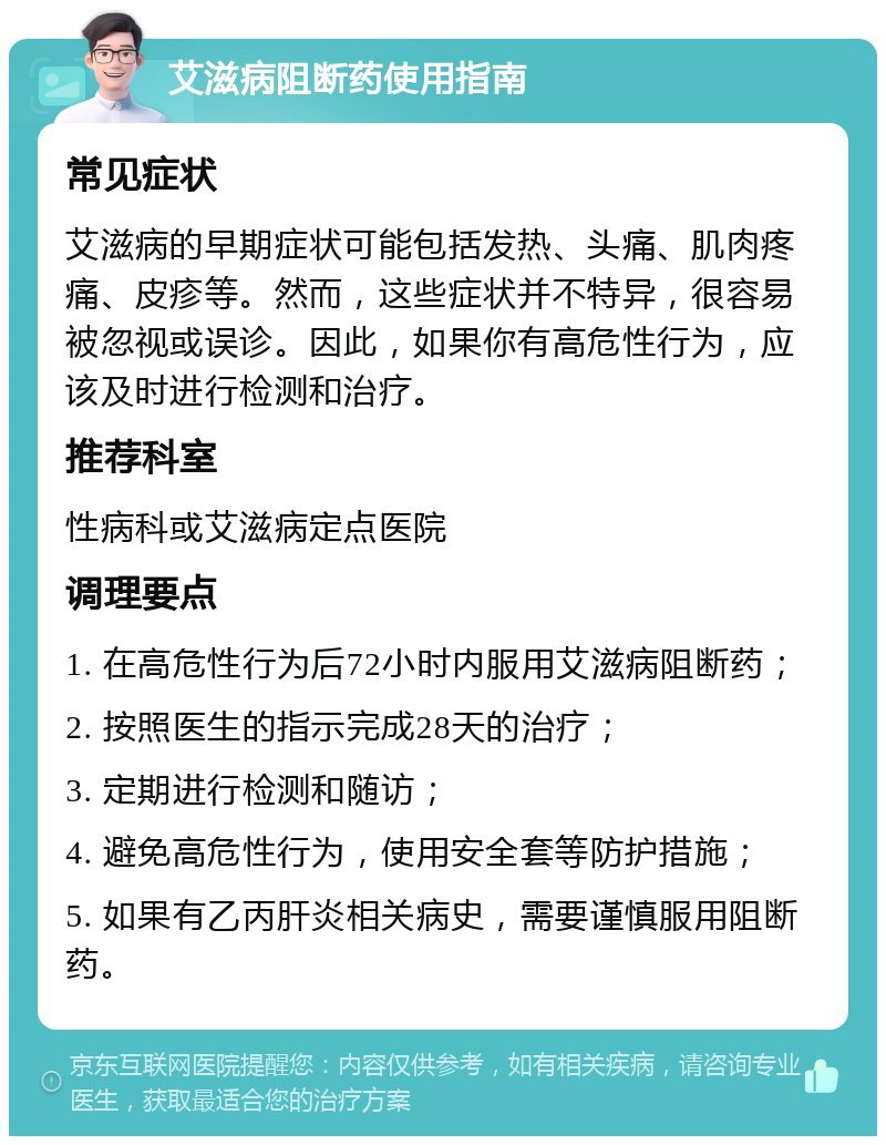 艾滋病阻断药使用指南 常见症状 艾滋病的早期症状可能包括发热、头痛、肌肉疼痛、皮疹等。然而，这些症状并不特异，很容易被忽视或误诊。因此，如果你有高危性行为，应该及时进行检测和治疗。 推荐科室 性病科或艾滋病定点医院 调理要点 1. 在高危性行为后72小时内服用艾滋病阻断药； 2. 按照医生的指示完成28天的治疗； 3. 定期进行检测和随访； 4. 避免高危性行为，使用安全套等防护措施； 5. 如果有乙丙肝炎相关病史，需要谨慎服用阻断药。