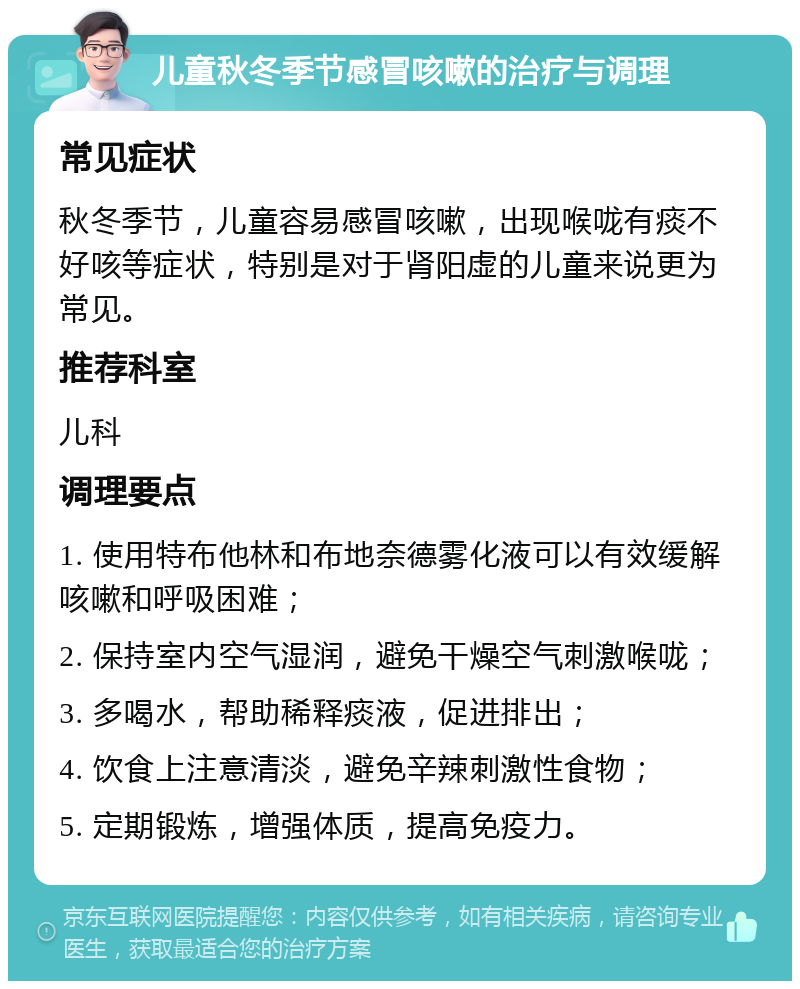 儿童秋冬季节感冒咳嗽的治疗与调理 常见症状 秋冬季节，儿童容易感冒咳嗽，出现喉咙有痰不好咳等症状，特别是对于肾阳虚的儿童来说更为常见。 推荐科室 儿科 调理要点 1. 使用特布他林和布地奈德雾化液可以有效缓解咳嗽和呼吸困难； 2. 保持室内空气湿润，避免干燥空气刺激喉咙； 3. 多喝水，帮助稀释痰液，促进排出； 4. 饮食上注意清淡，避免辛辣刺激性食物； 5. 定期锻炼，增强体质，提高免疫力。