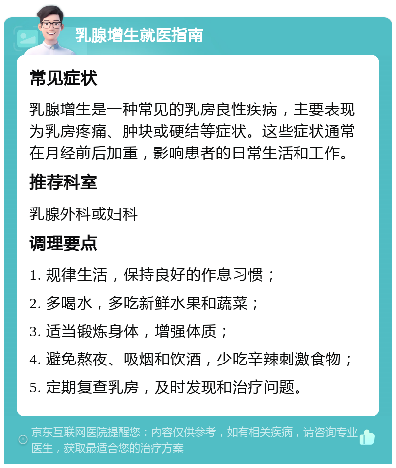 乳腺增生就医指南 常见症状 乳腺增生是一种常见的乳房良性疾病，主要表现为乳房疼痛、肿块或硬结等症状。这些症状通常在月经前后加重，影响患者的日常生活和工作。 推荐科室 乳腺外科或妇科 调理要点 1. 规律生活，保持良好的作息习惯； 2. 多喝水，多吃新鲜水果和蔬菜； 3. 适当锻炼身体，增强体质； 4. 避免熬夜、吸烟和饮酒，少吃辛辣刺激食物； 5. 定期复查乳房，及时发现和治疗问题。