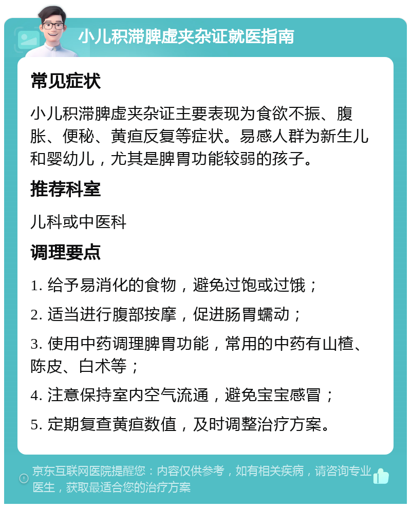 小儿积滞脾虚夹杂证就医指南 常见症状 小儿积滞脾虚夹杂证主要表现为食欲不振、腹胀、便秘、黄疸反复等症状。易感人群为新生儿和婴幼儿，尤其是脾胃功能较弱的孩子。 推荐科室 儿科或中医科 调理要点 1. 给予易消化的食物，避免过饱或过饿； 2. 适当进行腹部按摩，促进肠胃蠕动； 3. 使用中药调理脾胃功能，常用的中药有山楂、陈皮、白术等； 4. 注意保持室内空气流通，避免宝宝感冒； 5. 定期复查黄疸数值，及时调整治疗方案。