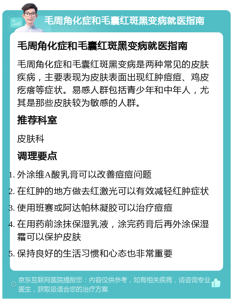 毛周角化症和毛囊红斑黑变病就医指南 毛周角化症和毛囊红斑黑变病就医指南 毛周角化症和毛囊红斑黑变病是两种常见的皮肤疾病，主要表现为皮肤表面出现红肿痘痘、鸡皮疙瘩等症状。易感人群包括青少年和中年人，尤其是那些皮肤较为敏感的人群。 推荐科室 皮肤科 调理要点 外涂维A酸乳膏可以改善痘痘问题 在红肿的地方做去红激光可以有效减轻红肿症状 使用班赛或阿达帕林凝胶可以治疗痘痘 在用药前涂抹保湿乳液，涂完药膏后再外涂保湿霜可以保护皮肤 保持良好的生活习惯和心态也非常重要