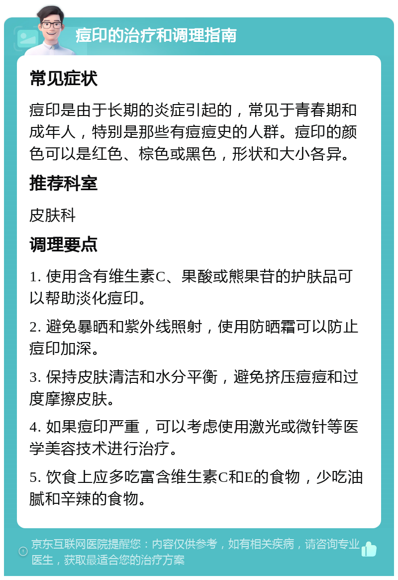 痘印的治疗和调理指南 常见症状 痘印是由于长期的炎症引起的，常见于青春期和成年人，特别是那些有痘痘史的人群。痘印的颜色可以是红色、棕色或黑色，形状和大小各异。 推荐科室 皮肤科 调理要点 1. 使用含有维生素C、果酸或熊果苷的护肤品可以帮助淡化痘印。 2. 避免暴晒和紫外线照射，使用防晒霜可以防止痘印加深。 3. 保持皮肤清洁和水分平衡，避免挤压痘痘和过度摩擦皮肤。 4. 如果痘印严重，可以考虑使用激光或微针等医学美容技术进行治疗。 5. 饮食上应多吃富含维生素C和E的食物，少吃油腻和辛辣的食物。