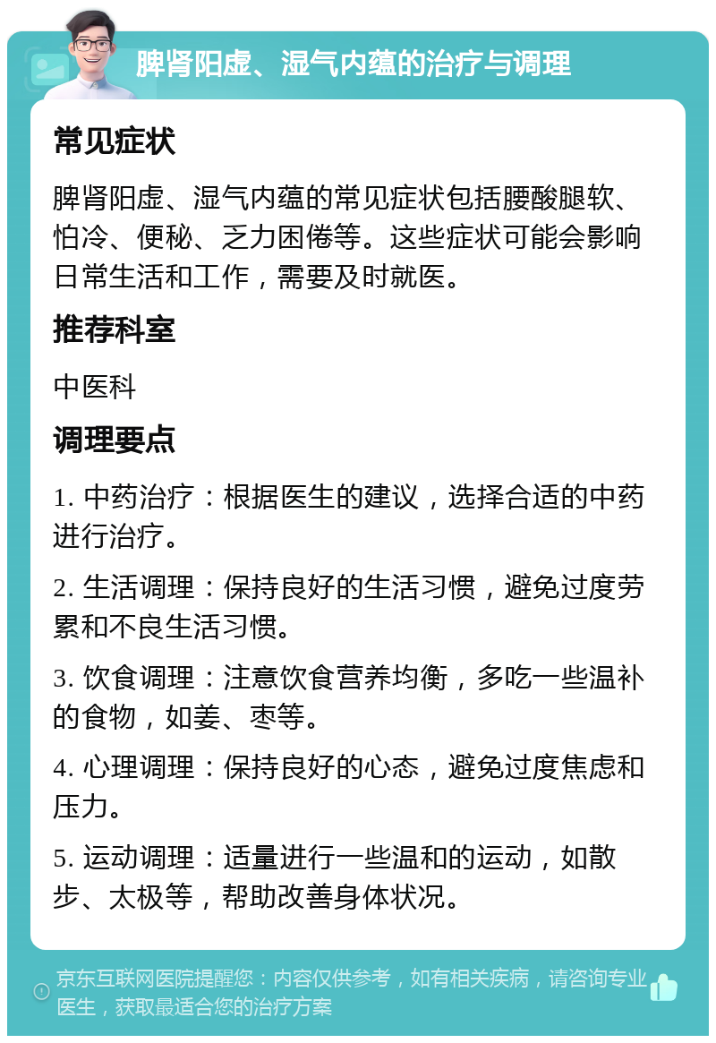 脾肾阳虚、湿气内蕴的治疗与调理 常见症状 脾肾阳虚、湿气内蕴的常见症状包括腰酸腿软、怕冷、便秘、乏力困倦等。这些症状可能会影响日常生活和工作，需要及时就医。 推荐科室 中医科 调理要点 1. 中药治疗：根据医生的建议，选择合适的中药进行治疗。 2. 生活调理：保持良好的生活习惯，避免过度劳累和不良生活习惯。 3. 饮食调理：注意饮食营养均衡，多吃一些温补的食物，如姜、枣等。 4. 心理调理：保持良好的心态，避免过度焦虑和压力。 5. 运动调理：适量进行一些温和的运动，如散步、太极等，帮助改善身体状况。