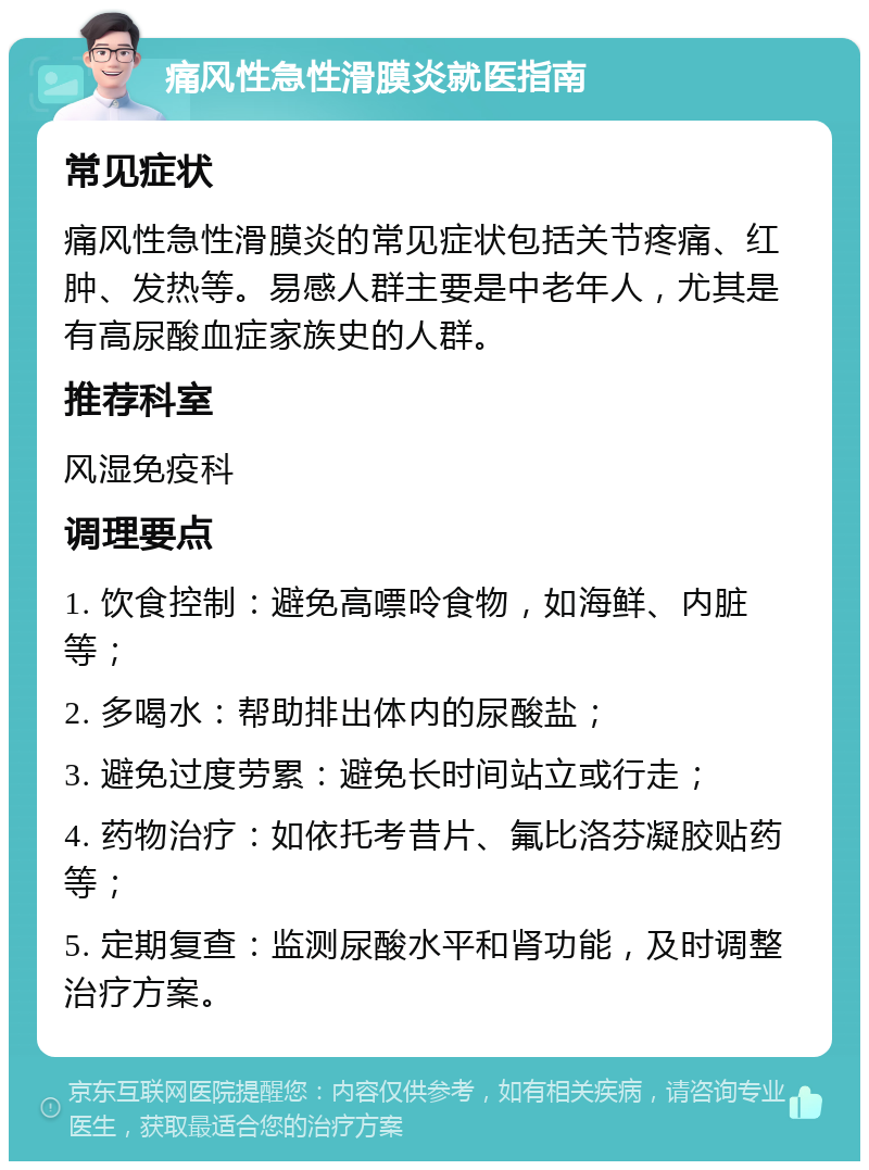 痛风性急性滑膜炎就医指南 常见症状 痛风性急性滑膜炎的常见症状包括关节疼痛、红肿、发热等。易感人群主要是中老年人，尤其是有高尿酸血症家族史的人群。 推荐科室 风湿免疫科 调理要点 1. 饮食控制：避免高嘌呤食物，如海鲜、内脏等； 2. 多喝水：帮助排出体内的尿酸盐； 3. 避免过度劳累：避免长时间站立或行走； 4. 药物治疗：如依托考昔片、氟比洛芬凝胶贴药等； 5. 定期复查：监测尿酸水平和肾功能，及时调整治疗方案。