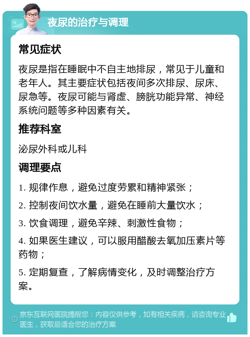 夜尿的治疗与调理 常见症状 夜尿是指在睡眠中不自主地排尿，常见于儿童和老年人。其主要症状包括夜间多次排尿、尿床、尿急等。夜尿可能与肾虚、膀胱功能异常、神经系统问题等多种因素有关。 推荐科室 泌尿外科或儿科 调理要点 1. 规律作息，避免过度劳累和精神紧张； 2. 控制夜间饮水量，避免在睡前大量饮水； 3. 饮食调理，避免辛辣、刺激性食物； 4. 如果医生建议，可以服用醋酸去氧加压素片等药物； 5. 定期复查，了解病情变化，及时调整治疗方案。