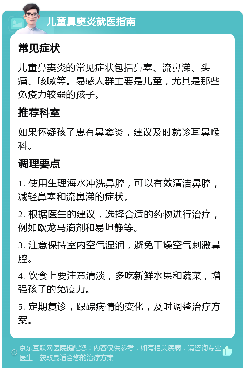 儿童鼻窦炎就医指南 常见症状 儿童鼻窦炎的常见症状包括鼻塞、流鼻涕、头痛、咳嗽等。易感人群主要是儿童，尤其是那些免疫力较弱的孩子。 推荐科室 如果怀疑孩子患有鼻窦炎，建议及时就诊耳鼻喉科。 调理要点 1. 使用生理海水冲洗鼻腔，可以有效清洁鼻腔，减轻鼻塞和流鼻涕的症状。 2. 根据医生的建议，选择合适的药物进行治疗，例如欧龙马滴剂和易坦静等。 3. 注意保持室内空气湿润，避免干燥空气刺激鼻腔。 4. 饮食上要注意清淡，多吃新鲜水果和蔬菜，增强孩子的免疫力。 5. 定期复诊，跟踪病情的变化，及时调整治疗方案。