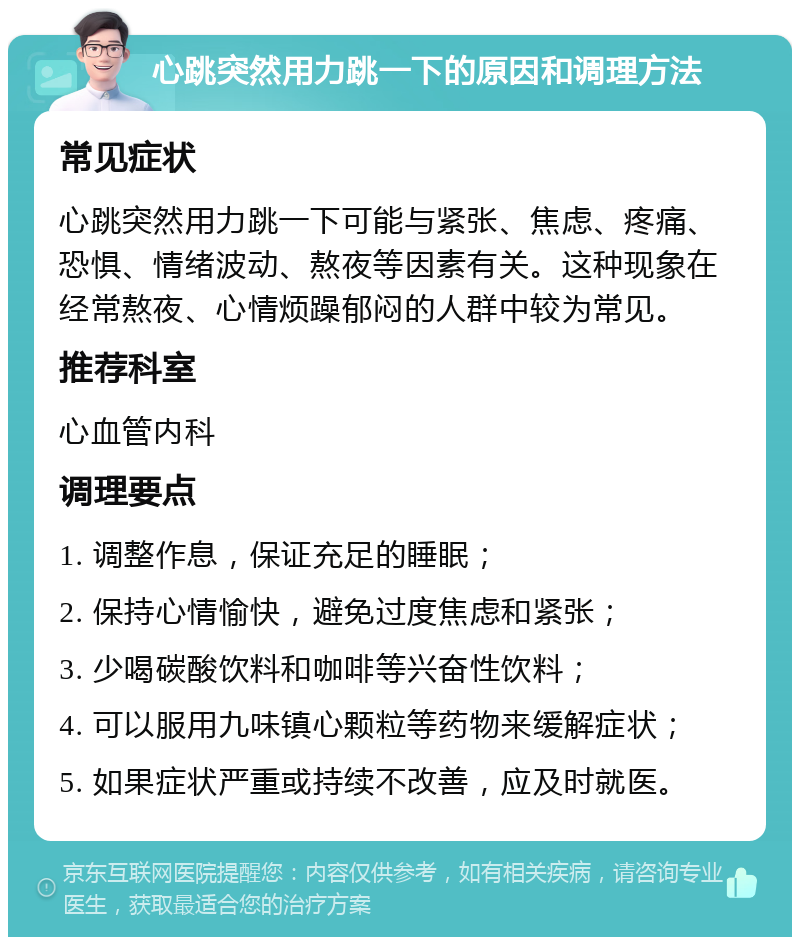 心跳突然用力跳一下的原因和调理方法 常见症状 心跳突然用力跳一下可能与紧张、焦虑、疼痛、恐惧、情绪波动、熬夜等因素有关。这种现象在经常熬夜、心情烦躁郁闷的人群中较为常见。 推荐科室 心血管内科 调理要点 1. 调整作息，保证充足的睡眠； 2. 保持心情愉快，避免过度焦虑和紧张； 3. 少喝碳酸饮料和咖啡等兴奋性饮料； 4. 可以服用九味镇心颗粒等药物来缓解症状； 5. 如果症状严重或持续不改善，应及时就医。