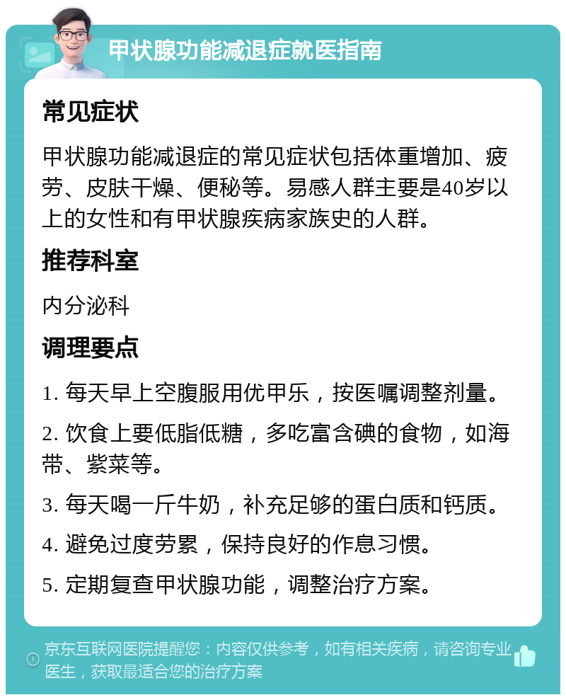 甲状腺功能减退症就医指南 常见症状 甲状腺功能减退症的常见症状包括体重增加、疲劳、皮肤干燥、便秘等。易感人群主要是40岁以上的女性和有甲状腺疾病家族史的人群。 推荐科室 内分泌科 调理要点 1. 每天早上空腹服用优甲乐，按医嘱调整剂量。 2. 饮食上要低脂低糖，多吃富含碘的食物，如海带、紫菜等。 3. 每天喝一斤牛奶，补充足够的蛋白质和钙质。 4. 避免过度劳累，保持良好的作息习惯。 5. 定期复查甲状腺功能，调整治疗方案。