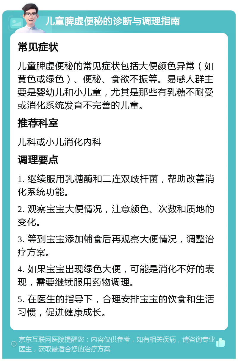 儿童脾虚便秘的诊断与调理指南 常见症状 儿童脾虚便秘的常见症状包括大便颜色异常（如黄色或绿色）、便秘、食欲不振等。易感人群主要是婴幼儿和小儿童，尤其是那些有乳糖不耐受或消化系统发育不完善的儿童。 推荐科室 儿科或小儿消化内科 调理要点 1. 继续服用乳糖酶和二连双歧杆菌，帮助改善消化系统功能。 2. 观察宝宝大便情况，注意颜色、次数和质地的变化。 3. 等到宝宝添加辅食后再观察大便情况，调整治疗方案。 4. 如果宝宝出现绿色大便，可能是消化不好的表现，需要继续服用药物调理。 5. 在医生的指导下，合理安排宝宝的饮食和生活习惯，促进健康成长。