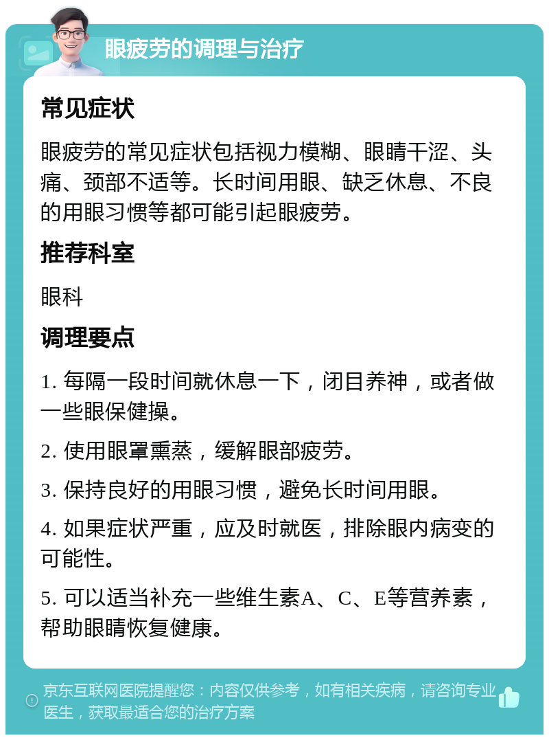 眼疲劳的调理与治疗 常见症状 眼疲劳的常见症状包括视力模糊、眼睛干涩、头痛、颈部不适等。长时间用眼、缺乏休息、不良的用眼习惯等都可能引起眼疲劳。 推荐科室 眼科 调理要点 1. 每隔一段时间就休息一下，闭目养神，或者做一些眼保健操。 2. 使用眼罩熏蒸，缓解眼部疲劳。 3. 保持良好的用眼习惯，避免长时间用眼。 4. 如果症状严重，应及时就医，排除眼内病变的可能性。 5. 可以适当补充一些维生素A、C、E等营养素，帮助眼睛恢复健康。