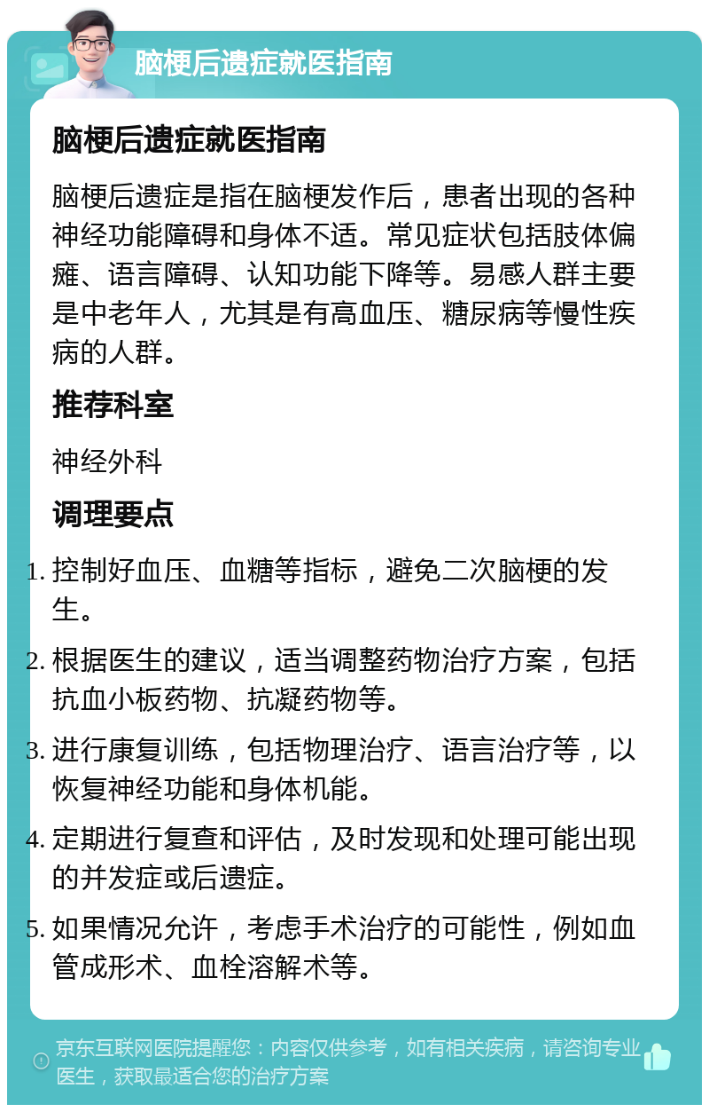 脑梗后遗症就医指南 脑梗后遗症就医指南 脑梗后遗症是指在脑梗发作后，患者出现的各种神经功能障碍和身体不适。常见症状包括肢体偏瘫、语言障碍、认知功能下降等。易感人群主要是中老年人，尤其是有高血压、糖尿病等慢性疾病的人群。 推荐科室 神经外科 调理要点 控制好血压、血糖等指标，避免二次脑梗的发生。 根据医生的建议，适当调整药物治疗方案，包括抗血小板药物、抗凝药物等。 进行康复训练，包括物理治疗、语言治疗等，以恢复神经功能和身体机能。 定期进行复查和评估，及时发现和处理可能出现的并发症或后遗症。 如果情况允许，考虑手术治疗的可能性，例如血管成形术、血栓溶解术等。