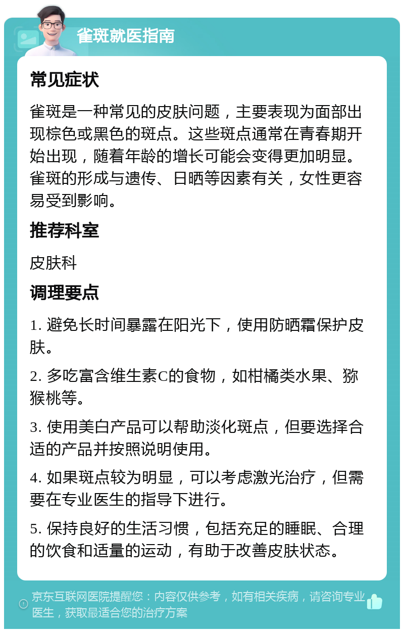 雀斑就医指南 常见症状 雀斑是一种常见的皮肤问题，主要表现为面部出现棕色或黑色的斑点。这些斑点通常在青春期开始出现，随着年龄的增长可能会变得更加明显。雀斑的形成与遗传、日晒等因素有关，女性更容易受到影响。 推荐科室 皮肤科 调理要点 1. 避免长时间暴露在阳光下，使用防晒霜保护皮肤。 2. 多吃富含维生素C的食物，如柑橘类水果、猕猴桃等。 3. 使用美白产品可以帮助淡化斑点，但要选择合适的产品并按照说明使用。 4. 如果斑点较为明显，可以考虑激光治疗，但需要在专业医生的指导下进行。 5. 保持良好的生活习惯，包括充足的睡眠、合理的饮食和适量的运动，有助于改善皮肤状态。