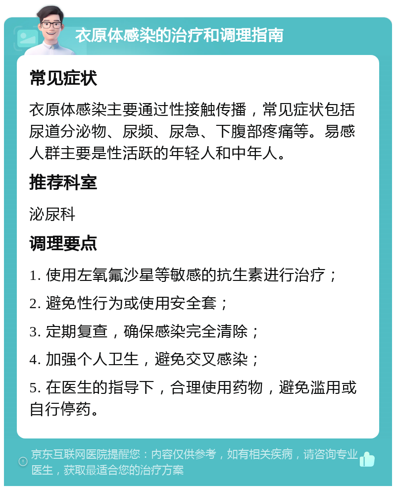 衣原体感染的治疗和调理指南 常见症状 衣原体感染主要通过性接触传播，常见症状包括尿道分泌物、尿频、尿急、下腹部疼痛等。易感人群主要是性活跃的年轻人和中年人。 推荐科室 泌尿科 调理要点 1. 使用左氧氟沙星等敏感的抗生素进行治疗； 2. 避免性行为或使用安全套； 3. 定期复查，确保感染完全清除； 4. 加强个人卫生，避免交叉感染； 5. 在医生的指导下，合理使用药物，避免滥用或自行停药。