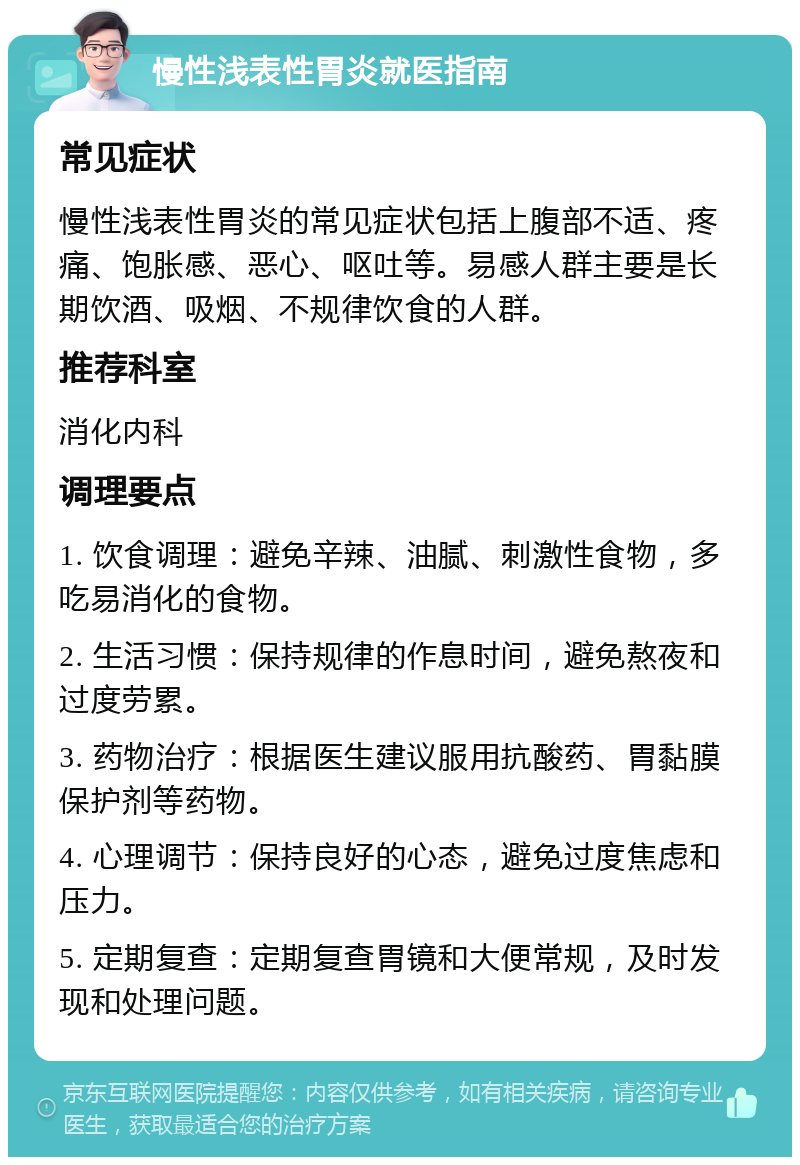 慢性浅表性胃炎就医指南 常见症状 慢性浅表性胃炎的常见症状包括上腹部不适、疼痛、饱胀感、恶心、呕吐等。易感人群主要是长期饮酒、吸烟、不规律饮食的人群。 推荐科室 消化内科 调理要点 1. 饮食调理：避免辛辣、油腻、刺激性食物，多吃易消化的食物。 2. 生活习惯：保持规律的作息时间，避免熬夜和过度劳累。 3. 药物治疗：根据医生建议服用抗酸药、胃黏膜保护剂等药物。 4. 心理调节：保持良好的心态，避免过度焦虑和压力。 5. 定期复查：定期复查胃镜和大便常规，及时发现和处理问题。