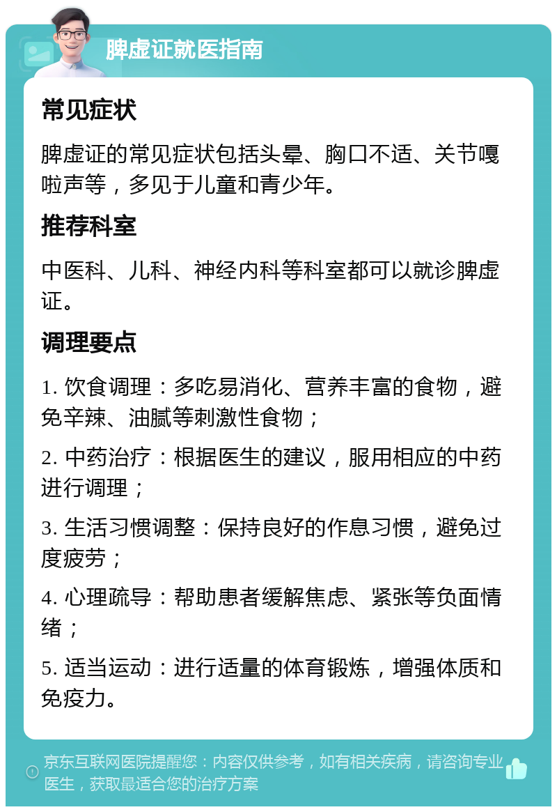 脾虚证就医指南 常见症状 脾虚证的常见症状包括头晕、胸口不适、关节嘎啦声等，多见于儿童和青少年。 推荐科室 中医科、儿科、神经内科等科室都可以就诊脾虚证。 调理要点 1. 饮食调理：多吃易消化、营养丰富的食物，避免辛辣、油腻等刺激性食物； 2. 中药治疗：根据医生的建议，服用相应的中药进行调理； 3. 生活习惯调整：保持良好的作息习惯，避免过度疲劳； 4. 心理疏导：帮助患者缓解焦虑、紧张等负面情绪； 5. 适当运动：进行适量的体育锻炼，增强体质和免疫力。