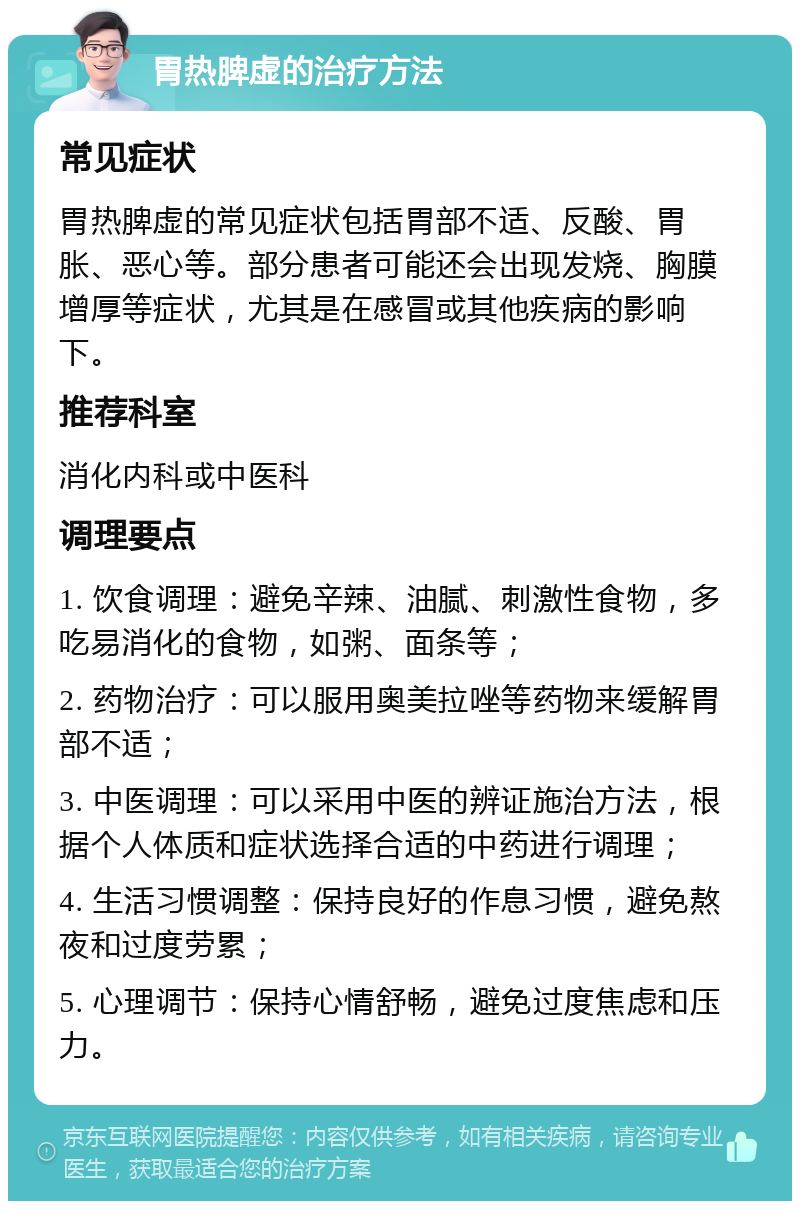 胃热脾虚的治疗方法 常见症状 胃热脾虚的常见症状包括胃部不适、反酸、胃胀、恶心等。部分患者可能还会出现发烧、胸膜增厚等症状，尤其是在感冒或其他疾病的影响下。 推荐科室 消化内科或中医科 调理要点 1. 饮食调理：避免辛辣、油腻、刺激性食物，多吃易消化的食物，如粥、面条等； 2. 药物治疗：可以服用奥美拉唑等药物来缓解胃部不适； 3. 中医调理：可以采用中医的辨证施治方法，根据个人体质和症状选择合适的中药进行调理； 4. 生活习惯调整：保持良好的作息习惯，避免熬夜和过度劳累； 5. 心理调节：保持心情舒畅，避免过度焦虑和压力。