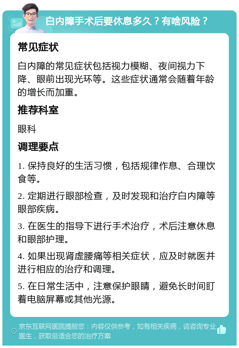 白内障手术后要休息多久？有啥风险？ 常见症状 白内障的常见症状包括视力模糊、夜间视力下降、眼前出现光环等。这些症状通常会随着年龄的增长而加重。 推荐科室 眼科 调理要点 1. 保持良好的生活习惯，包括规律作息、合理饮食等。 2. 定期进行眼部检查，及时发现和治疗白内障等眼部疾病。 3. 在医生的指导下进行手术治疗，术后注意休息和眼部护理。 4. 如果出现肾虚腰痛等相关症状，应及时就医并进行相应的治疗和调理。 5. 在日常生活中，注意保护眼睛，避免长时间盯着电脑屏幕或其他光源。