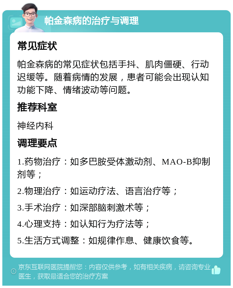 帕金森病的治疗与调理 常见症状 帕金森病的常见症状包括手抖、肌肉僵硬、行动迟缓等。随着病情的发展，患者可能会出现认知功能下降、情绪波动等问题。 推荐科室 神经内科 调理要点 1.药物治疗：如多巴胺受体激动剂、MAO-B抑制剂等； 2.物理治疗：如运动疗法、语言治疗等； 3.手术治疗：如深部脑刺激术等； 4.心理支持：如认知行为疗法等； 5.生活方式调整：如规律作息、健康饮食等。