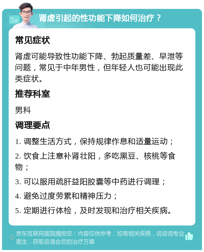 肾虚引起的性功能下降如何治疗？ 常见症状 肾虚可能导致性功能下降、勃起质量差、早泄等问题，常见于中年男性，但年轻人也可能出现此类症状。 推荐科室 男科 调理要点 1. 调整生活方式，保持规律作息和适量运动； 2. 饮食上注意补肾壮阳，多吃黑豆、核桃等食物； 3. 可以服用疏肝益阳胶囊等中药进行调理； 4. 避免过度劳累和精神压力； 5. 定期进行体检，及时发现和治疗相关疾病。