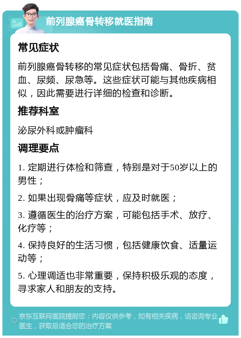 前列腺癌骨转移就医指南 常见症状 前列腺癌骨转移的常见症状包括骨痛、骨折、贫血、尿频、尿急等。这些症状可能与其他疾病相似，因此需要进行详细的检查和诊断。 推荐科室 泌尿外科或肿瘤科 调理要点 1. 定期进行体检和筛查，特别是对于50岁以上的男性； 2. 如果出现骨痛等症状，应及时就医； 3. 遵循医生的治疗方案，可能包括手术、放疗、化疗等； 4. 保持良好的生活习惯，包括健康饮食、适量运动等； 5. 心理调适也非常重要，保持积极乐观的态度，寻求家人和朋友的支持。