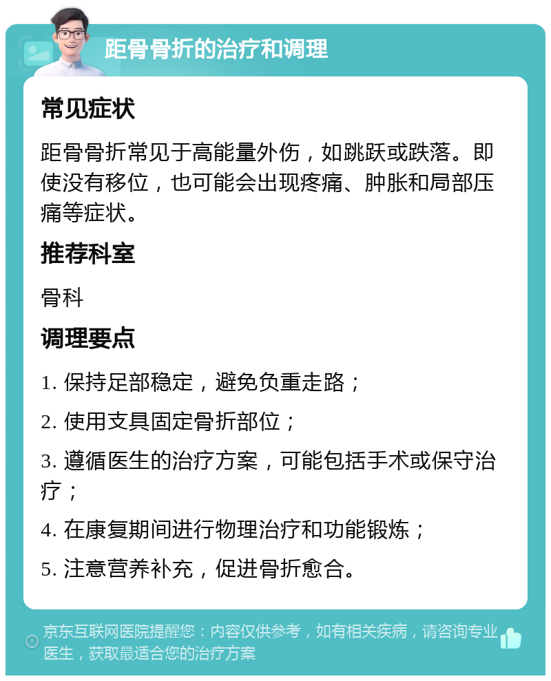 距骨骨折的治疗和调理 常见症状 距骨骨折常见于高能量外伤，如跳跃或跌落。即使没有移位，也可能会出现疼痛、肿胀和局部压痛等症状。 推荐科室 骨科 调理要点 1. 保持足部稳定，避免负重走路； 2. 使用支具固定骨折部位； 3. 遵循医生的治疗方案，可能包括手术或保守治疗； 4. 在康复期间进行物理治疗和功能锻炼； 5. 注意营养补充，促进骨折愈合。