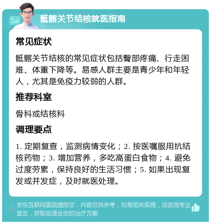 骶髂关节结核就医指南 常见症状 骶髂关节结核的常见症状包括臀部疼痛、行走困难、体重下降等。易感人群主要是青少年和年轻人，尤其是免疫力较弱的人群。 推荐科室 骨科或结核科 调理要点 1. 定期复查，监测病情变化；2. 按医嘱服用抗结核药物；3. 增加营养，多吃高蛋白食物；4. 避免过度劳累，保持良好的生活习惯；5. 如果出现复发或并发症，及时就医处理。