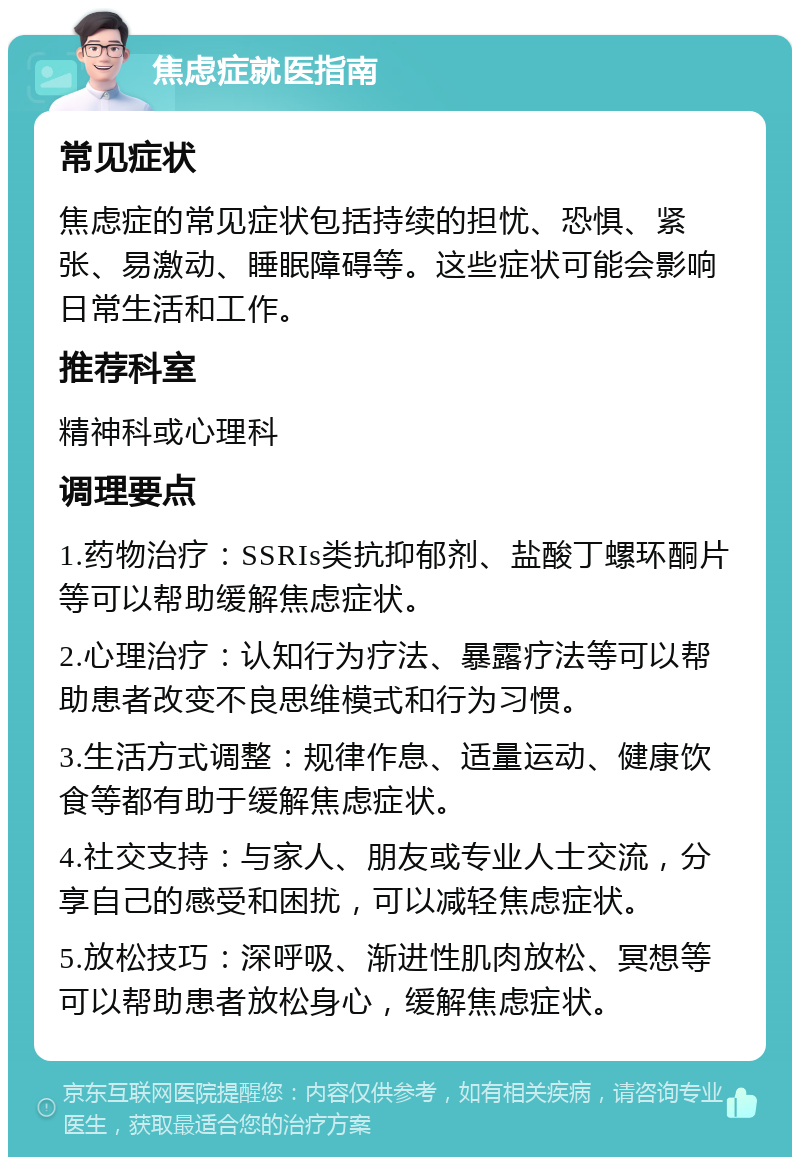 焦虑症就医指南 常见症状 焦虑症的常见症状包括持续的担忧、恐惧、紧张、易激动、睡眠障碍等。这些症状可能会影响日常生活和工作。 推荐科室 精神科或心理科 调理要点 1.药物治疗：SSRIs类抗抑郁剂、盐酸丁螺环酮片等可以帮助缓解焦虑症状。 2.心理治疗：认知行为疗法、暴露疗法等可以帮助患者改变不良思维模式和行为习惯。 3.生活方式调整：规律作息、适量运动、健康饮食等都有助于缓解焦虑症状。 4.社交支持：与家人、朋友或专业人士交流，分享自己的感受和困扰，可以减轻焦虑症状。 5.放松技巧：深呼吸、渐进性肌肉放松、冥想等可以帮助患者放松身心，缓解焦虑症状。