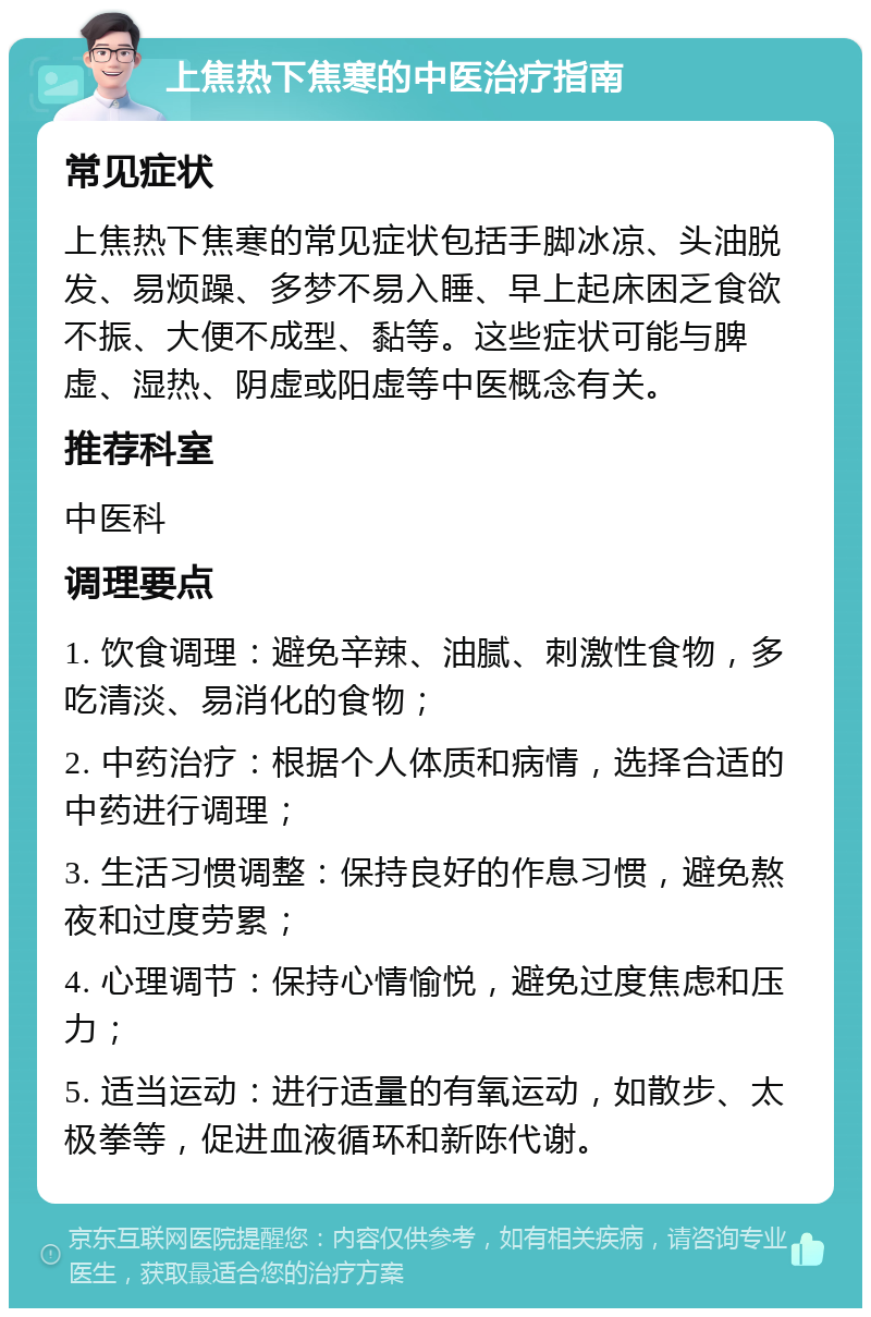 上焦热下焦寒的中医治疗指南 常见症状 上焦热下焦寒的常见症状包括手脚冰凉、头油脱发、易烦躁、多梦不易入睡、早上起床困乏食欲不振、大便不成型、黏等。这些症状可能与脾虚、湿热、阴虚或阳虚等中医概念有关。 推荐科室 中医科 调理要点 1. 饮食调理：避免辛辣、油腻、刺激性食物，多吃清淡、易消化的食物； 2. 中药治疗：根据个人体质和病情，选择合适的中药进行调理； 3. 生活习惯调整：保持良好的作息习惯，避免熬夜和过度劳累； 4. 心理调节：保持心情愉悦，避免过度焦虑和压力； 5. 适当运动：进行适量的有氧运动，如散步、太极拳等，促进血液循环和新陈代谢。