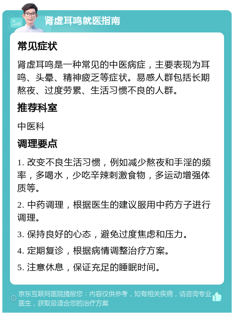 肾虚耳鸣就医指南 常见症状 肾虚耳鸣是一种常见的中医病症，主要表现为耳鸣、头晕、精神疲乏等症状。易感人群包括长期熬夜、过度劳累、生活习惯不良的人群。 推荐科室 中医科 调理要点 1. 改变不良生活习惯，例如减少熬夜和手淫的频率，多喝水，少吃辛辣刺激食物，多运动增强体质等。 2. 中药调理，根据医生的建议服用中药方子进行调理。 3. 保持良好的心态，避免过度焦虑和压力。 4. 定期复诊，根据病情调整治疗方案。 5. 注意休息，保证充足的睡眠时间。