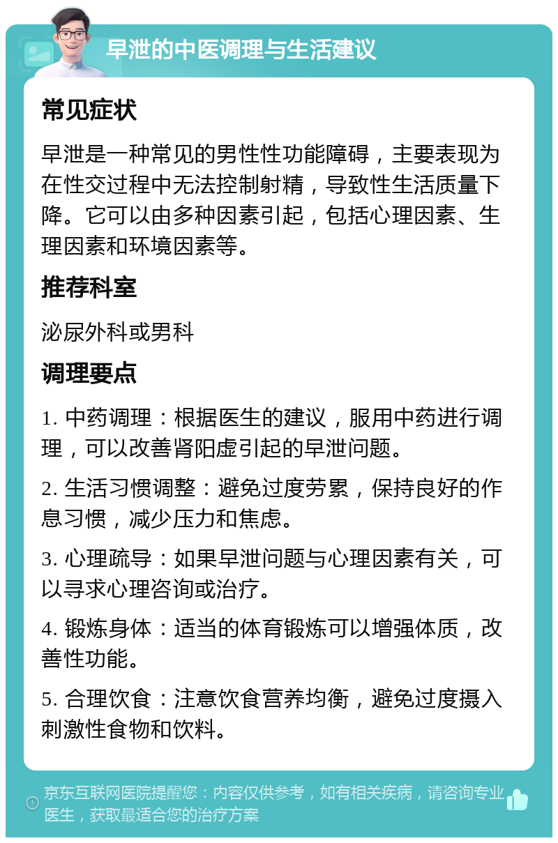 早泄的中医调理与生活建议 常见症状 早泄是一种常见的男性性功能障碍，主要表现为在性交过程中无法控制射精，导致性生活质量下降。它可以由多种因素引起，包括心理因素、生理因素和环境因素等。 推荐科室 泌尿外科或男科 调理要点 1. 中药调理：根据医生的建议，服用中药进行调理，可以改善肾阳虚引起的早泄问题。 2. 生活习惯调整：避免过度劳累，保持良好的作息习惯，减少压力和焦虑。 3. 心理疏导：如果早泄问题与心理因素有关，可以寻求心理咨询或治疗。 4. 锻炼身体：适当的体育锻炼可以增强体质，改善性功能。 5. 合理饮食：注意饮食营养均衡，避免过度摄入刺激性食物和饮料。