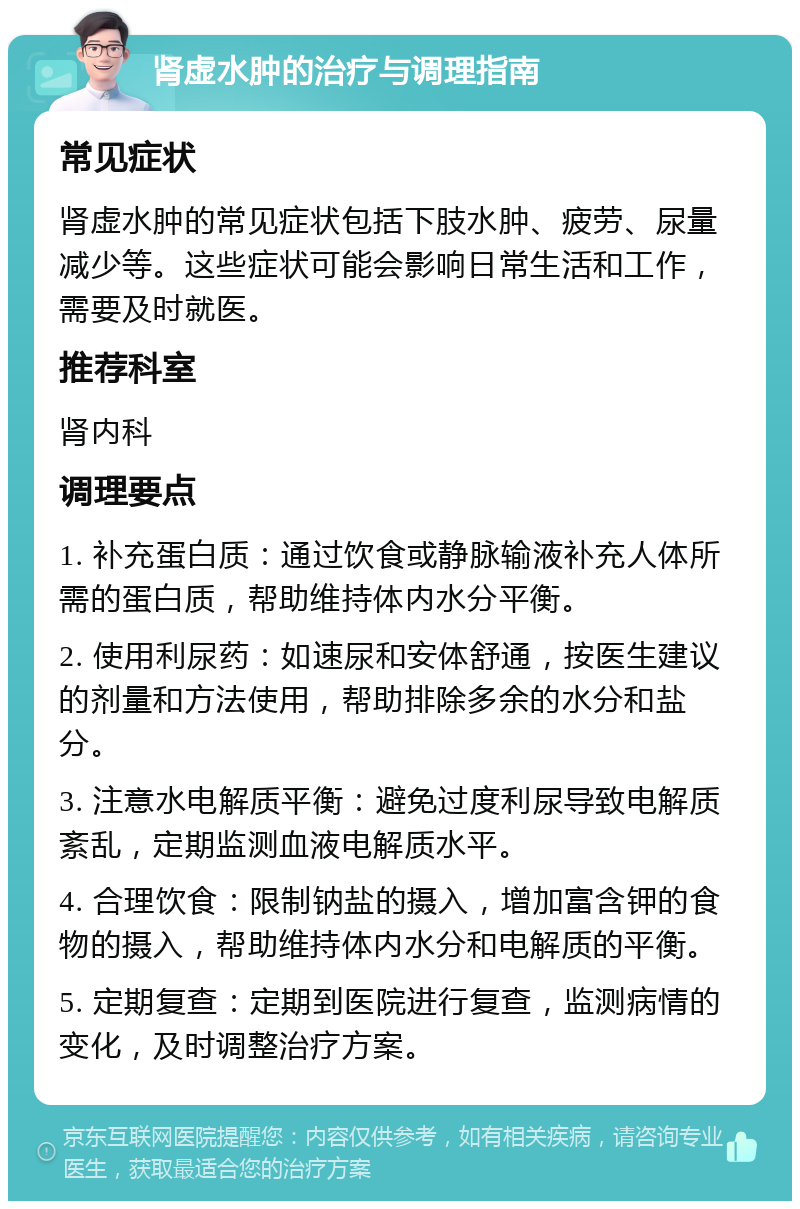 肾虚水肿的治疗与调理指南 常见症状 肾虚水肿的常见症状包括下肢水肿、疲劳、尿量减少等。这些症状可能会影响日常生活和工作，需要及时就医。 推荐科室 肾内科 调理要点 1. 补充蛋白质：通过饮食或静脉输液补充人体所需的蛋白质，帮助维持体内水分平衡。 2. 使用利尿药：如速尿和安体舒通，按医生建议的剂量和方法使用，帮助排除多余的水分和盐分。 3. 注意水电解质平衡：避免过度利尿导致电解质紊乱，定期监测血液电解质水平。 4. 合理饮食：限制钠盐的摄入，增加富含钾的食物的摄入，帮助维持体内水分和电解质的平衡。 5. 定期复查：定期到医院进行复查，监测病情的变化，及时调整治疗方案。