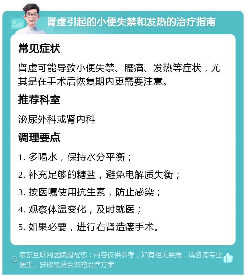 肾虚引起的小便失禁和发热的治疗指南 常见症状 肾虚可能导致小便失禁、腰痛、发热等症状，尤其是在手术后恢复期内更需要注意。 推荐科室 泌尿外科或肾内科 调理要点 1. 多喝水，保持水分平衡； 2. 补充足够的糖盐，避免电解质失衡； 3. 按医嘱使用抗生素，防止感染； 4. 观察体温变化，及时就医； 5. 如果必要，进行右肾造瘘手术。