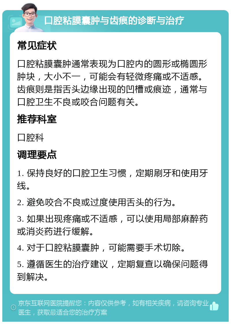 口腔粘膜囊肿与齿痕的诊断与治疗 常见症状 口腔粘膜囊肿通常表现为口腔内的圆形或椭圆形肿块，大小不一，可能会有轻微疼痛或不适感。齿痕则是指舌头边缘出现的凹槽或痕迹，通常与口腔卫生不良或咬合问题有关。 推荐科室 口腔科 调理要点 1. 保持良好的口腔卫生习惯，定期刷牙和使用牙线。 2. 避免咬合不良或过度使用舌头的行为。 3. 如果出现疼痛或不适感，可以使用局部麻醉药或消炎药进行缓解。 4. 对于口腔粘膜囊肿，可能需要手术切除。 5. 遵循医生的治疗建议，定期复查以确保问题得到解决。