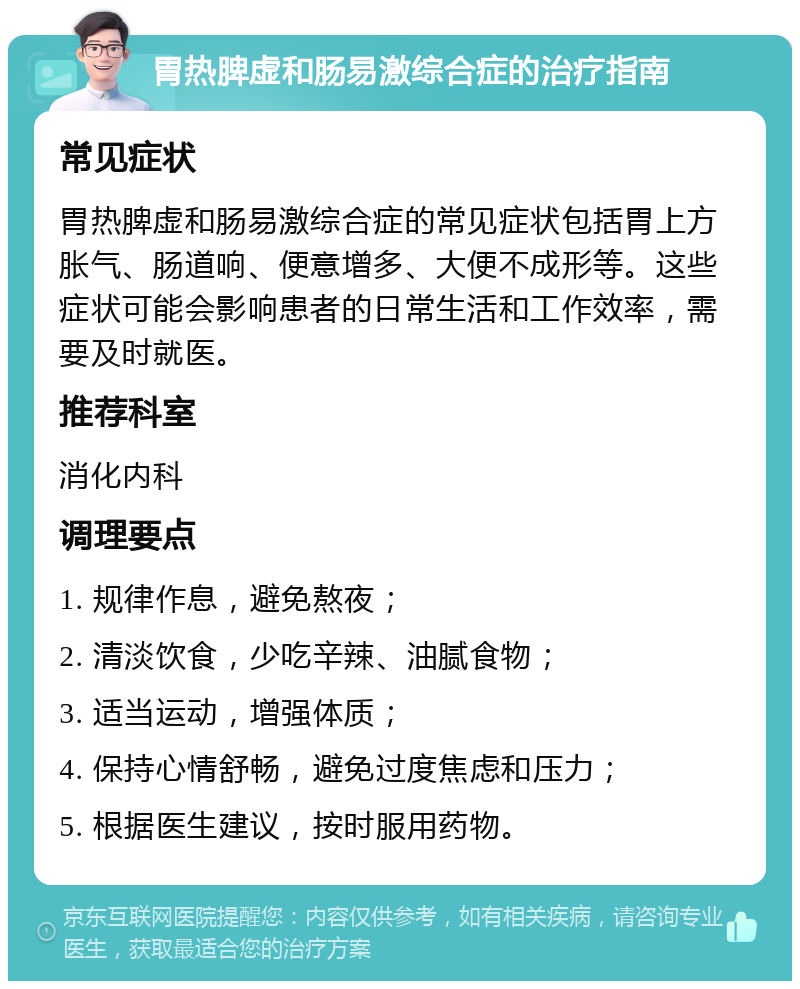 胃热脾虚和肠易激综合症的治疗指南 常见症状 胃热脾虚和肠易激综合症的常见症状包括胃上方胀气、肠道响、便意增多、大便不成形等。这些症状可能会影响患者的日常生活和工作效率，需要及时就医。 推荐科室 消化内科 调理要点 1. 规律作息，避免熬夜； 2. 清淡饮食，少吃辛辣、油腻食物； 3. 适当运动，增强体质； 4. 保持心情舒畅，避免过度焦虑和压力； 5. 根据医生建议，按时服用药物。