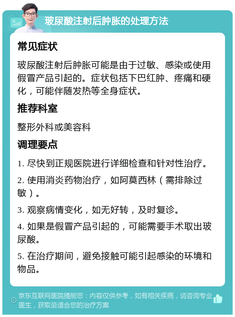 玻尿酸注射后肿胀的处理方法 常见症状 玻尿酸注射后肿胀可能是由于过敏、感染或使用假冒产品引起的。症状包括下巴红肿、疼痛和硬化，可能伴随发热等全身症状。 推荐科室 整形外科或美容科 调理要点 1. 尽快到正规医院进行详细检查和针对性治疗。 2. 使用消炎药物治疗，如阿莫西林（需排除过敏）。 3. 观察病情变化，如无好转，及时复诊。 4. 如果是假冒产品引起的，可能需要手术取出玻尿酸。 5. 在治疗期间，避免接触可能引起感染的环境和物品。