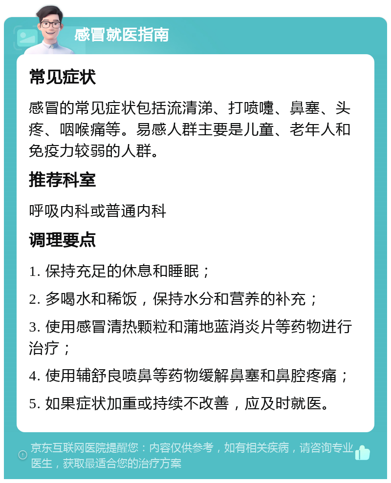 感冒就医指南 常见症状 感冒的常见症状包括流清涕、打喷嚏、鼻塞、头疼、咽喉痛等。易感人群主要是儿童、老年人和免疫力较弱的人群。 推荐科室 呼吸内科或普通内科 调理要点 1. 保持充足的休息和睡眠； 2. 多喝水和稀饭，保持水分和营养的补充； 3. 使用感冒清热颗粒和蒲地蓝消炎片等药物进行治疗； 4. 使用辅舒良喷鼻等药物缓解鼻塞和鼻腔疼痛； 5. 如果症状加重或持续不改善，应及时就医。