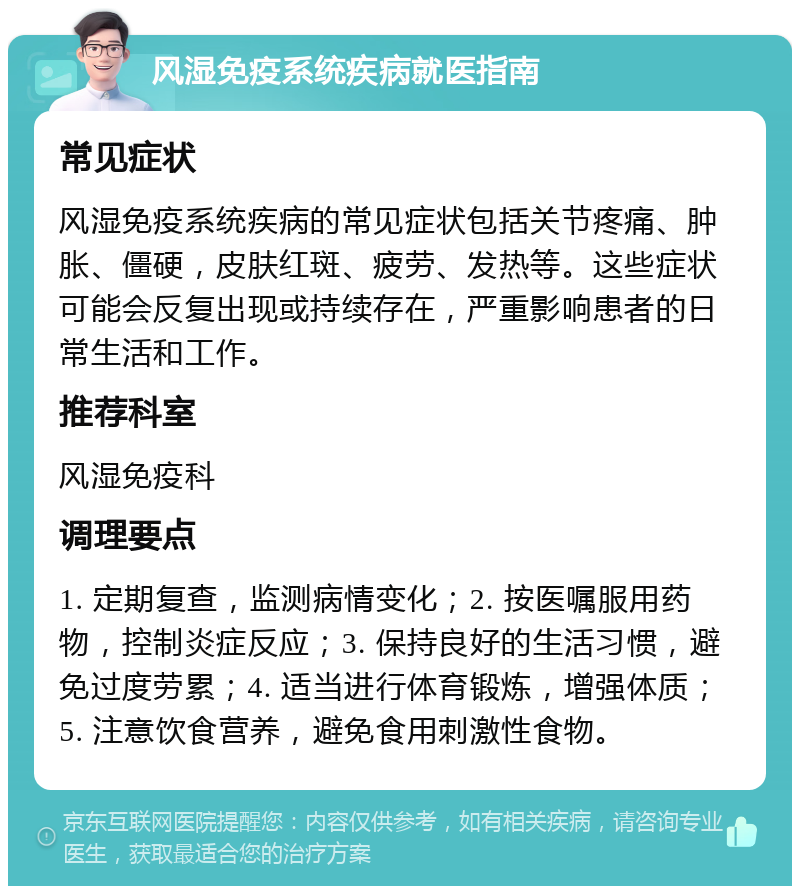 风湿免疫系统疾病就医指南 常见症状 风湿免疫系统疾病的常见症状包括关节疼痛、肿胀、僵硬，皮肤红斑、疲劳、发热等。这些症状可能会反复出现或持续存在，严重影响患者的日常生活和工作。 推荐科室 风湿免疫科 调理要点 1. 定期复查，监测病情变化；2. 按医嘱服用药物，控制炎症反应；3. 保持良好的生活习惯，避免过度劳累；4. 适当进行体育锻炼，增强体质；5. 注意饮食营养，避免食用刺激性食物。