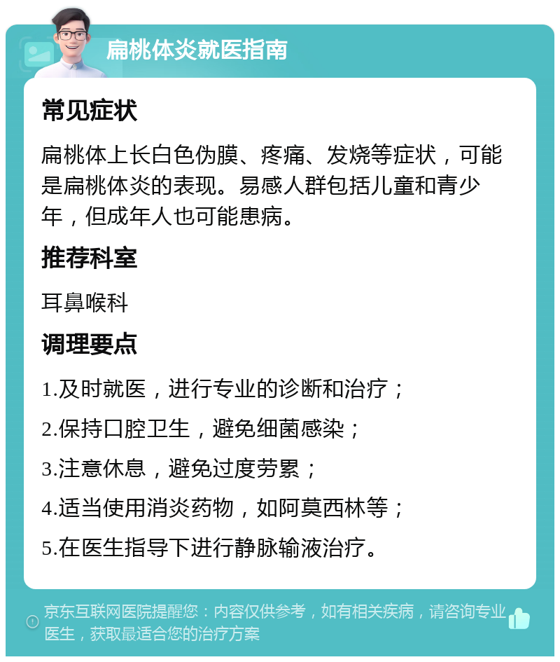 扁桃体炎就医指南 常见症状 扁桃体上长白色伪膜、疼痛、发烧等症状，可能是扁桃体炎的表现。易感人群包括儿童和青少年，但成年人也可能患病。 推荐科室 耳鼻喉科 调理要点 1.及时就医，进行专业的诊断和治疗； 2.保持口腔卫生，避免细菌感染； 3.注意休息，避免过度劳累； 4.适当使用消炎药物，如阿莫西林等； 5.在医生指导下进行静脉输液治疗。