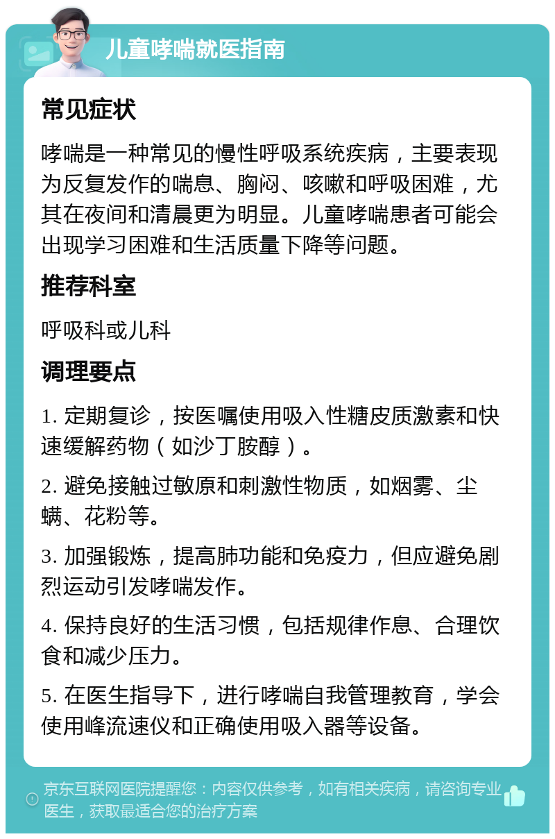 儿童哮喘就医指南 常见症状 哮喘是一种常见的慢性呼吸系统疾病，主要表现为反复发作的喘息、胸闷、咳嗽和呼吸困难，尤其在夜间和清晨更为明显。儿童哮喘患者可能会出现学习困难和生活质量下降等问题。 推荐科室 呼吸科或儿科 调理要点 1. 定期复诊，按医嘱使用吸入性糖皮质激素和快速缓解药物（如沙丁胺醇）。 2. 避免接触过敏原和刺激性物质，如烟雾、尘螨、花粉等。 3. 加强锻炼，提高肺功能和免疫力，但应避免剧烈运动引发哮喘发作。 4. 保持良好的生活习惯，包括规律作息、合理饮食和减少压力。 5. 在医生指导下，进行哮喘自我管理教育，学会使用峰流速仪和正确使用吸入器等设备。