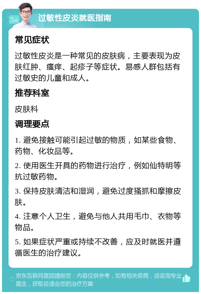 过敏性皮炎就医指南 常见症状 过敏性皮炎是一种常见的皮肤病，主要表现为皮肤红肿、瘙痒、起疹子等症状。易感人群包括有过敏史的儿童和成人。 推荐科室 皮肤科 调理要点 1. 避免接触可能引起过敏的物质，如某些食物、药物、化妆品等。 2. 使用医生开具的药物进行治疗，例如仙特明等抗过敏药物。 3. 保持皮肤清洁和湿润，避免过度搔抓和摩擦皮肤。 4. 注意个人卫生，避免与他人共用毛巾、衣物等物品。 5. 如果症状严重或持续不改善，应及时就医并遵循医生的治疗建议。