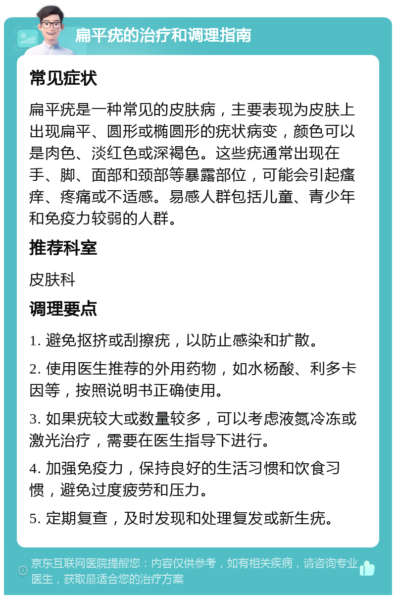 扁平疣的治疗和调理指南 常见症状 扁平疣是一种常见的皮肤病，主要表现为皮肤上出现扁平、圆形或椭圆形的疣状病变，颜色可以是肉色、淡红色或深褐色。这些疣通常出现在手、脚、面部和颈部等暴露部位，可能会引起瘙痒、疼痛或不适感。易感人群包括儿童、青少年和免疫力较弱的人群。 推荐科室 皮肤科 调理要点 1. 避免抠挤或刮擦疣，以防止感染和扩散。 2. 使用医生推荐的外用药物，如水杨酸、利多卡因等，按照说明书正确使用。 3. 如果疣较大或数量较多，可以考虑液氮冷冻或激光治疗，需要在医生指导下进行。 4. 加强免疫力，保持良好的生活习惯和饮食习惯，避免过度疲劳和压力。 5. 定期复查，及时发现和处理复发或新生疣。