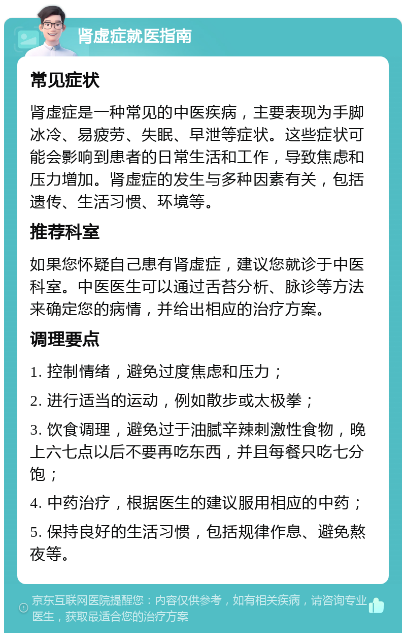 肾虚症就医指南 常见症状 肾虚症是一种常见的中医疾病，主要表现为手脚冰冷、易疲劳、失眠、早泄等症状。这些症状可能会影响到患者的日常生活和工作，导致焦虑和压力增加。肾虚症的发生与多种因素有关，包括遗传、生活习惯、环境等。 推荐科室 如果您怀疑自己患有肾虚症，建议您就诊于中医科室。中医医生可以通过舌苔分析、脉诊等方法来确定您的病情，并给出相应的治疗方案。 调理要点 1. 控制情绪，避免过度焦虑和压力； 2. 进行适当的运动，例如散步或太极拳； 3. 饮食调理，避免过于油腻辛辣刺激性食物，晚上六七点以后不要再吃东西，并且每餐只吃七分饱； 4. 中药治疗，根据医生的建议服用相应的中药； 5. 保持良好的生活习惯，包括规律作息、避免熬夜等。