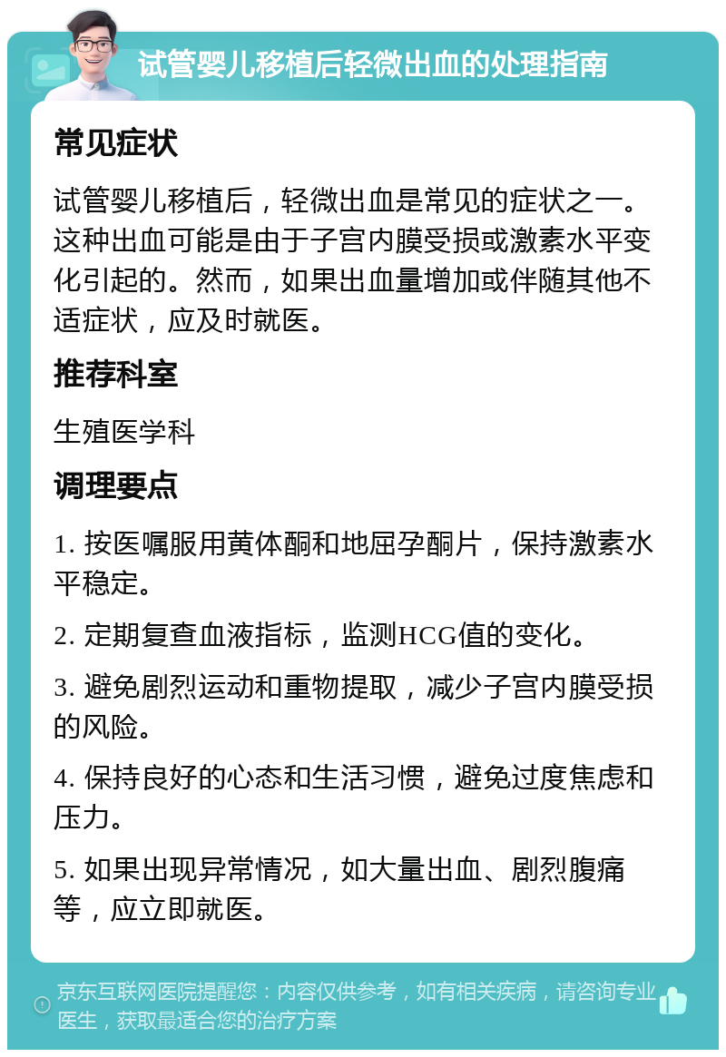 试管婴儿移植后轻微出血的处理指南 常见症状 试管婴儿移植后，轻微出血是常见的症状之一。这种出血可能是由于子宫内膜受损或激素水平变化引起的。然而，如果出血量增加或伴随其他不适症状，应及时就医。 推荐科室 生殖医学科 调理要点 1. 按医嘱服用黄体酮和地屈孕酮片，保持激素水平稳定。 2. 定期复查血液指标，监测HCG值的变化。 3. 避免剧烈运动和重物提取，减少子宫内膜受损的风险。 4. 保持良好的心态和生活习惯，避免过度焦虑和压力。 5. 如果出现异常情况，如大量出血、剧烈腹痛等，应立即就医。