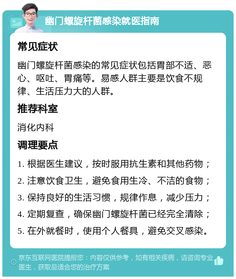 幽门螺旋杆菌感染就医指南 常见症状 幽门螺旋杆菌感染的常见症状包括胃部不适、恶心、呕吐、胃痛等。易感人群主要是饮食不规律、生活压力大的人群。 推荐科室 消化内科 调理要点 1. 根据医生建议，按时服用抗生素和其他药物； 2. 注意饮食卫生，避免食用生冷、不洁的食物； 3. 保持良好的生活习惯，规律作息，减少压力； 4. 定期复查，确保幽门螺旋杆菌已经完全清除； 5. 在外就餐时，使用个人餐具，避免交叉感染。