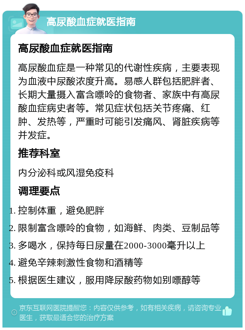 高尿酸血症就医指南 高尿酸血症就医指南 高尿酸血症是一种常见的代谢性疾病，主要表现为血液中尿酸浓度升高。易感人群包括肥胖者、长期大量摄入富含嘌呤的食物者、家族中有高尿酸血症病史者等。常见症状包括关节疼痛、红肿、发热等，严重时可能引发痛风、肾脏疾病等并发症。 推荐科室 内分泌科或风湿免疫科 调理要点 控制体重，避免肥胖 限制富含嘌呤的食物，如海鲜、肉类、豆制品等 多喝水，保持每日尿量在2000-3000毫升以上 避免辛辣刺激性食物和酒精等 根据医生建议，服用降尿酸药物如别嘌醇等