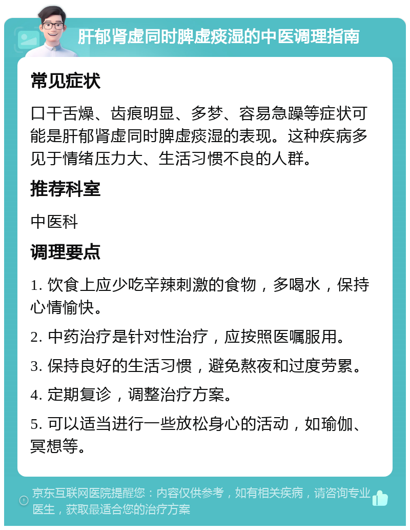 肝郁肾虚同时脾虚痰湿的中医调理指南 常见症状 口干舌燥、齿痕明显、多梦、容易急躁等症状可能是肝郁肾虚同时脾虚痰湿的表现。这种疾病多见于情绪压力大、生活习惯不良的人群。 推荐科室 中医科 调理要点 1. 饮食上应少吃辛辣刺激的食物，多喝水，保持心情愉快。 2. 中药治疗是针对性治疗，应按照医嘱服用。 3. 保持良好的生活习惯，避免熬夜和过度劳累。 4. 定期复诊，调整治疗方案。 5. 可以适当进行一些放松身心的活动，如瑜伽、冥想等。