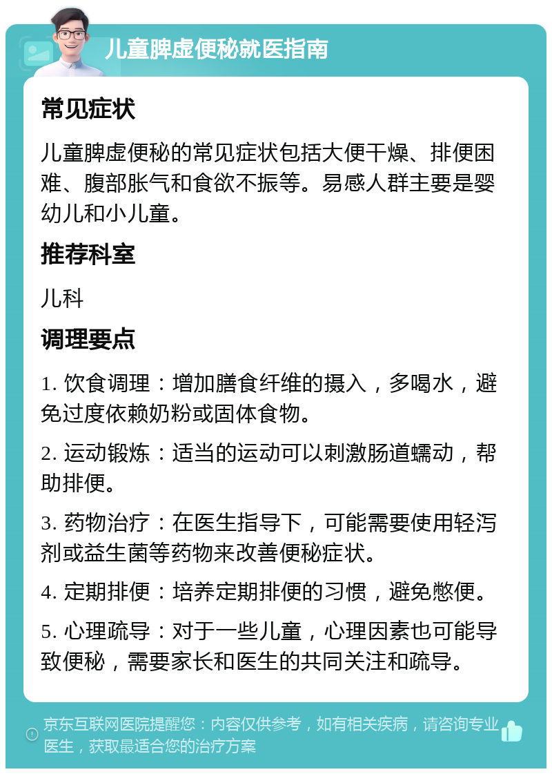 儿童脾虚便秘就医指南 常见症状 儿童脾虚便秘的常见症状包括大便干燥、排便困难、腹部胀气和食欲不振等。易感人群主要是婴幼儿和小儿童。 推荐科室 儿科 调理要点 1. 饮食调理：增加膳食纤维的摄入，多喝水，避免过度依赖奶粉或固体食物。 2. 运动锻炼：适当的运动可以刺激肠道蠕动，帮助排便。 3. 药物治疗：在医生指导下，可能需要使用轻泻剂或益生菌等药物来改善便秘症状。 4. 定期排便：培养定期排便的习惯，避免憋便。 5. 心理疏导：对于一些儿童，心理因素也可能导致便秘，需要家长和医生的共同关注和疏导。